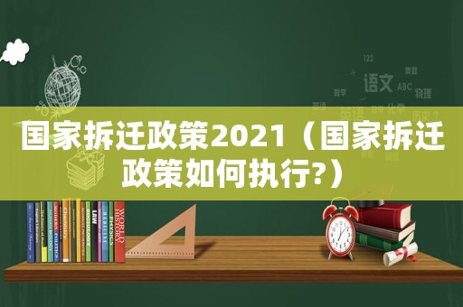 國家拆遷政策2021（國家拆遷政策如何執(zhí)行?）