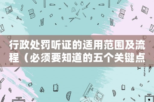 行政處罰聽證的適用范圍及流程（必須要知道的五個(gè)關(guān)鍵點(diǎn)）