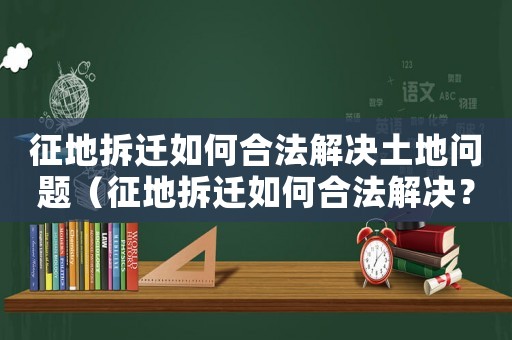 征地拆遷如何合法解決土地問題（征地拆遷如何合法解決？）