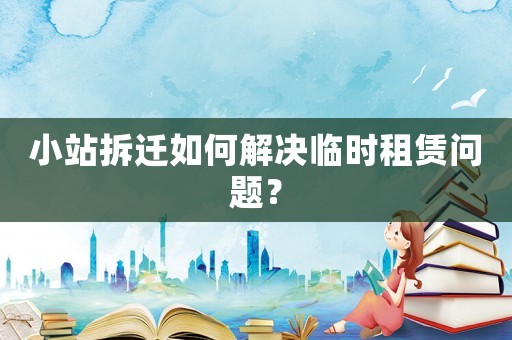 小站拆遷如何解決臨時租賃問題？