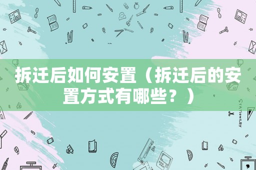 拆遷后如何安置（拆遷后的安置方式有哪些？）