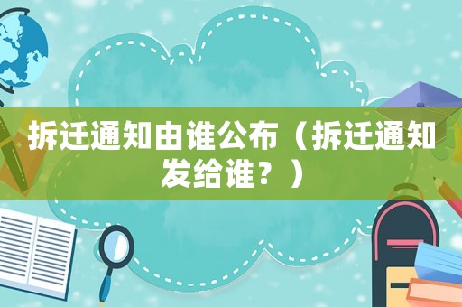 拆遷通知由誰公布（拆遷通知發(fā)給誰？）