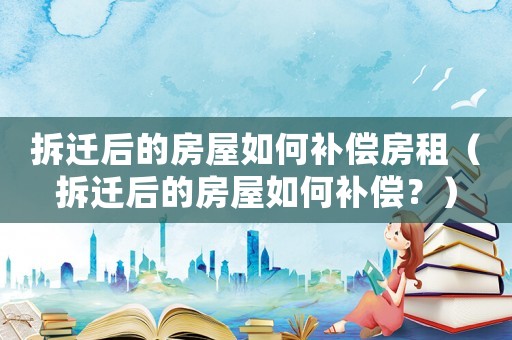 拆遷后的房屋如何補(bǔ)償房租（拆遷后的房屋如何補(bǔ)償？）