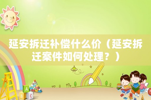 延安拆遷補(bǔ)償什么價（延安拆遷案件如何處理？）