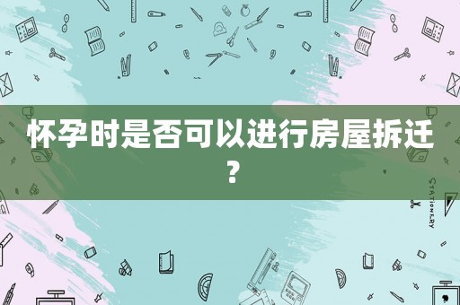 懷孕時是否可以進(jìn)行房屋拆遷？