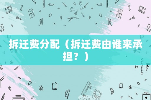 拆遷費(fèi)分配（拆遷費(fèi)由誰來承擔(dān)？）