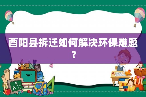 酉陽縣拆遷如何解決環(huán)保難題？