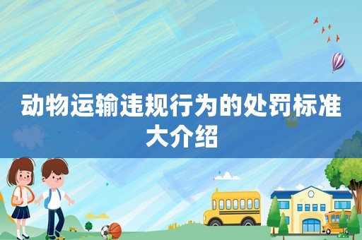 動物運(yùn)輸違規(guī)行為的處罰標(biāo)準(zhǔn)大介紹