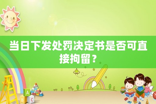 當(dāng)日下發(fā)處罰決定書是否可直接拘留？