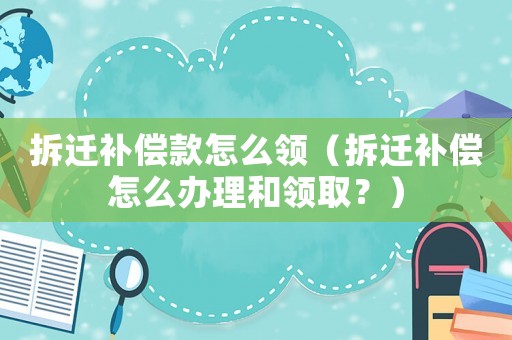 拆遷補償款怎么領（拆遷補償怎么辦理和領取？）