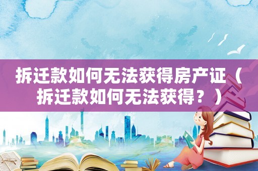 拆遷款如何無法獲得房產(chǎn)證（拆遷款如何無法獲得？）