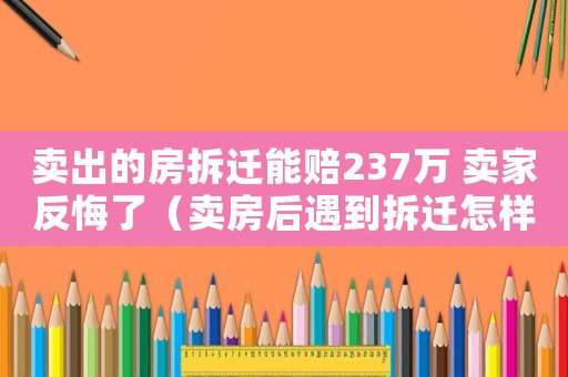賣(mài)出的房拆遷能賠237萬(wàn) 賣(mài)家反悔了（賣(mài)房后遇到拆遷怎樣應(yīng)對(duì)？）
