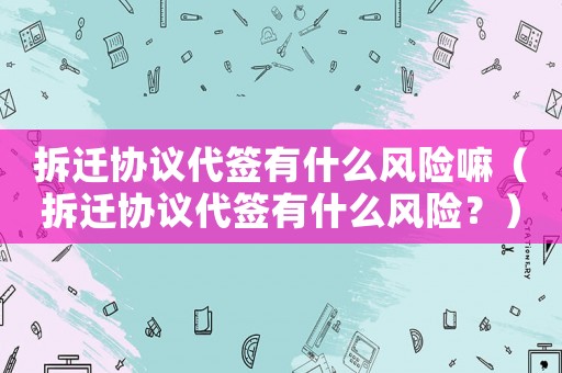 拆遷協(xié)議代簽有什么風險嘛（拆遷協(xié)議代簽有什么風險？）