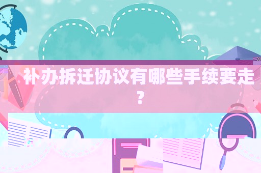 補辦拆遷協(xié)議有哪些手續(xù)要走？
