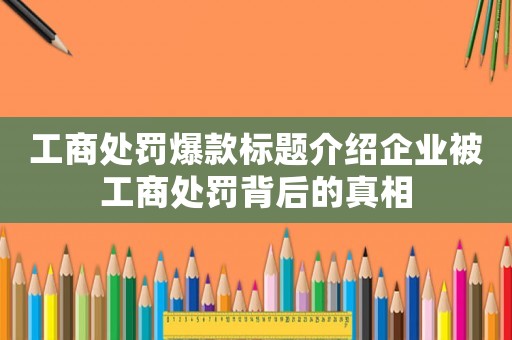 工商處罰爆款標(biāo)題介紹企業(yè)被工商處罰背后的真相
