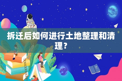 拆遷后如何進(jìn)行土地整理和清理？