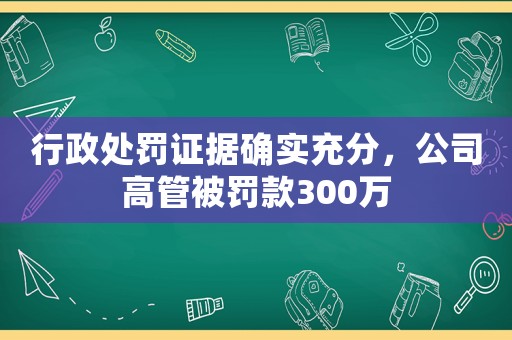 行政處罰證據(jù)確實(shí)充分，公司高管被罰款300萬(wàn)