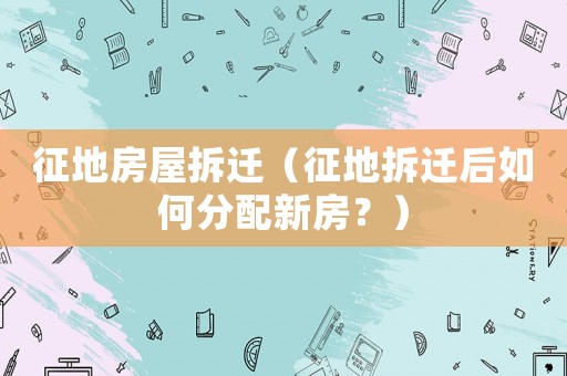 征地房屋拆遷（征地拆遷后如何分配新房？）