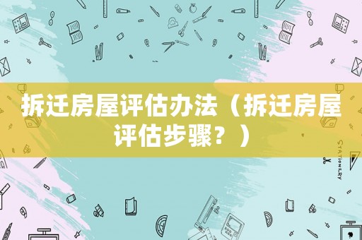 拆遷房屋評估辦法（拆遷房屋評估步驟？）