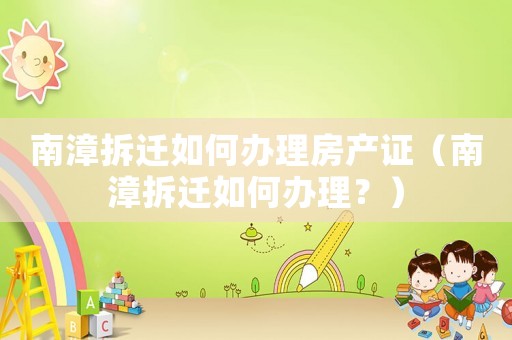 南漳拆遷如何辦理房產(chǎn)證（南漳拆遷如何辦理？）