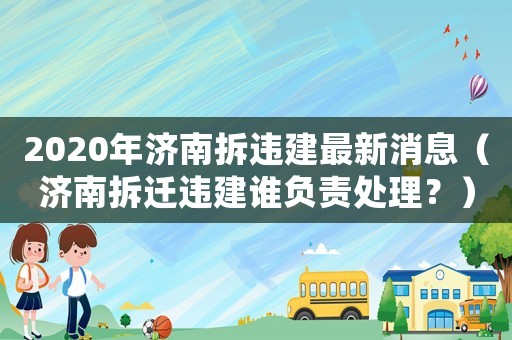 2020年濟南拆違建最新消息（濟南拆遷違建誰負(fù)責(zé)處理？）