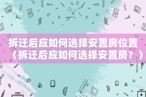 拆遷后應(yīng)如何選擇安置房位置（拆遷后應(yīng)如何選擇安置房？）
