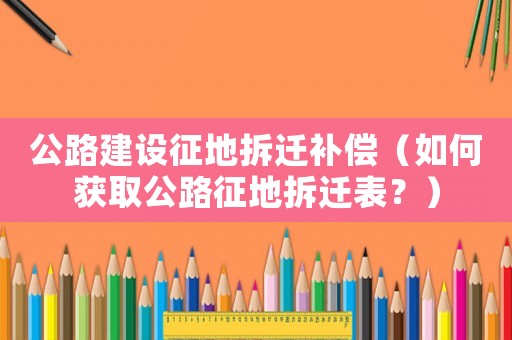 公路建設(shè)征地拆遷補(bǔ)償（如何獲取公路征地拆遷表？）