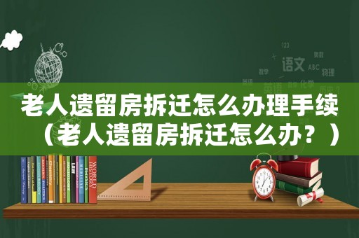 老人遺留房拆遷怎么辦理手續(xù)（老人遺留房拆遷怎么辦？）