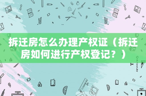 拆遷房怎么辦理產(chǎn)權(quán)證（拆遷房如何進(jìn)行產(chǎn)權(quán)登記？）