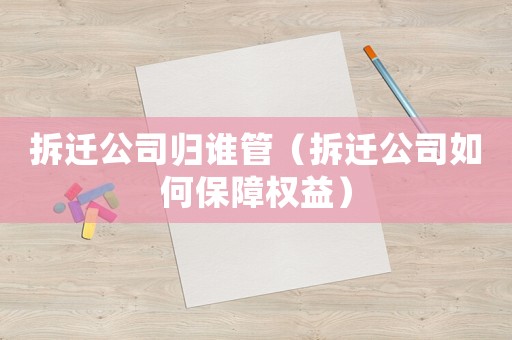拆遷公司歸誰(shuí)管（拆遷公司如何保障權(quán)益）