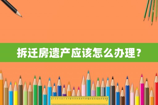 拆遷房遺產(chǎn)應(yīng)該怎么辦理？