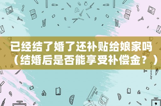 已經(jīng)結(jié)了婚了還補貼給娘家嗎（結(jié)婚后是否能享受補償金？）