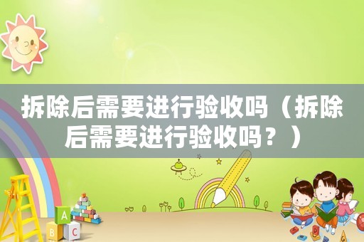 拆除后需要進(jìn)行驗(yàn)收嗎（拆除后需要進(jìn)行驗(yàn)收嗎？）