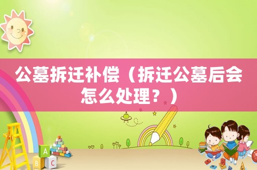 公墓拆遷補(bǔ)償（拆遷公墓后會怎么處理？）