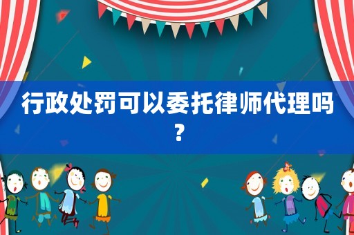 行政處罰可以委托律師代理嗎？