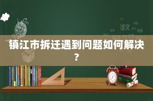 鎮(zhèn)江市拆遷遇到問題如何解決?