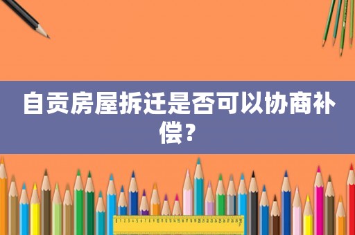 自貢房屋拆遷是否可以協(xié)商補(bǔ)償？