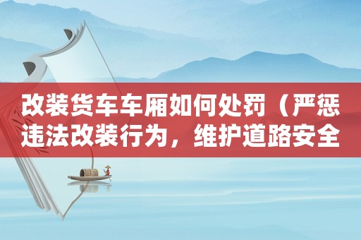 改裝貨車車廂如何處罰（嚴(yán)懲違法改裝行為，維護(hù)道路安全）