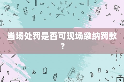 當場處罰是否可現(xiàn)場繳納罰款？