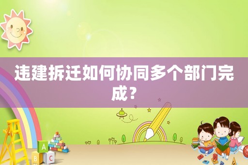 違建拆遷如何協(xié)同多個部門完成？
