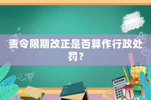 責令限期改正是否算作行政處罰？