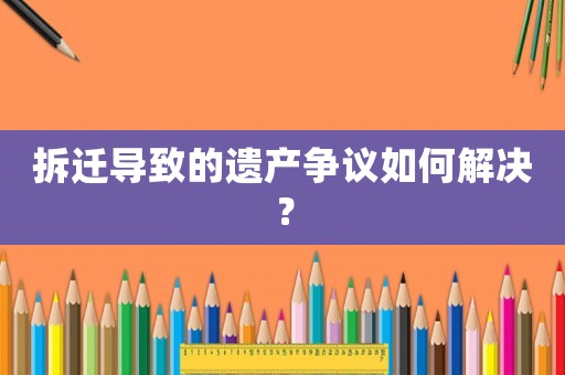 拆遷導(dǎo)致的遺產(chǎn)爭議如何解決？