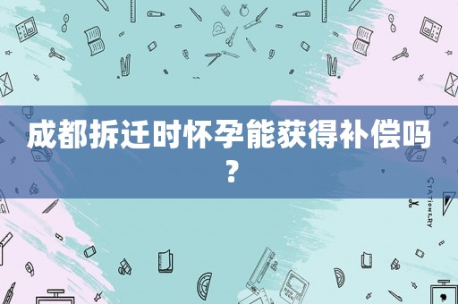 成都拆遷時懷孕能獲得補償嗎？