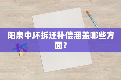 陽(yáng)泉中環(huán)拆遷補(bǔ)償涵蓋哪些方面？