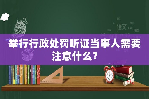 舉行行政處罰聽(tīng)證當(dāng)事人需要注意什么？
