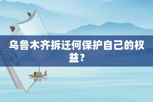 烏魯木齊拆遷何保護(hù)自己的權(quán)益？