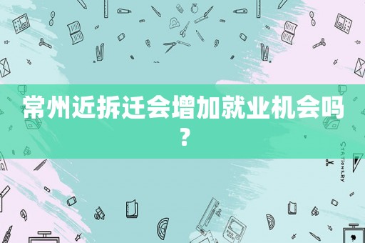 常州近拆遷會(huì)增加就業(yè)機(jī)會(huì)嗎？