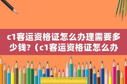 c1客運(yùn)資格證怎么辦理需要多少錢?（c1客運(yùn)資格證怎么辦理用考試嗎）