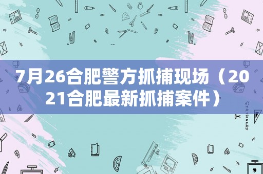 7月26合肥警方抓捕現(xiàn)場(chǎng)（2021合肥最新抓捕案件）