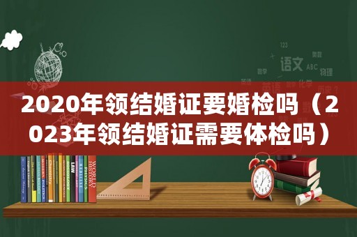 2020年領(lǐng)結(jié)婚證要婚檢嗎（2023年領(lǐng)結(jié)婚證需要體檢嗎）